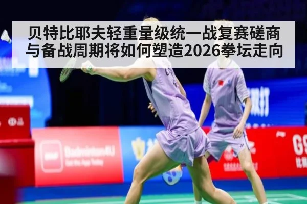 贝特比耶夫轻重量级统一战复赛磋商与备战周期将如何塑造2026拳坛走向